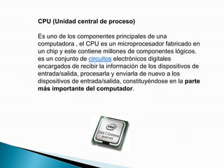 CPU (Unidad central de proceso)Es uno de los componentes principales de una computadora , el CPU es un microprocesador fabricado en un chip y este contiene millones de componentes lógicos. es un conjunto de circuitos electrónicos digitales encargados de recibir la información de los dispositivos de entrada/salida, procesarla y enviarla de nuevo a los dispositivos de entrada/salida, constituyéndose en la parte más importante del computador.
