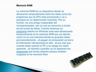 Memoria RAMLa memoria RAM es un dispositivo donde se almacenan temporalmente tanto los datos como los programas que la CPU está procesando o va a procesar en un determinado momento. Por su función, es una amiga inseparable del microprocesador, con el cual se comunica a través de los buses de datos. Cuando tenemos un programa abierto en Windows este esta almacenado temporalmente en la memoria RAM por así decirlo , como no es una memoria donde se guardan datos permanentemente , al apagar el computador se borra la información almacenada en ella , es por eso que cuando estas usando tu PC y se apaga sin razón aparente , al volverla a prender ya no aparecen los programas que tenias abiertos porque estaban cargados en la memoria Ram