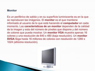 MonitorEs un periférico de salida y en su superficie luminiscente es en la que se reproducen las imágenes. El monitor es el que mantiene informado al usuario de lo que está haciendo el computador en cada momento. Las características de un monitor dependen de la calidad de la imagen y esta del número de píxeles que dispone y del número de colores que pueda mostrar. Un monitor VGA muestra apenas 16 colores y una resolución de 640 x 480 (baja resolución). Un monitor SVGA llega hasta 16 millones de colores con resolución de 1280 x 1024 (altísima resolución).