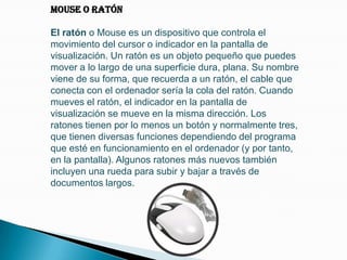 Mouse o RatónEl ratón o Mouse es un dispositivo que controla el movimiento del cursor o indicador en la pantalla de visualización. Un ratón es un objeto pequeño que puedes mover a lo largo de una superficie dura, plana. Su nombre viene de su forma, que recuerda a un ratón, el cable que conecta con el ordenador sería la cola del ratón. Cuando mueves el ratón, el indicador en la pantalla de visualización se mueve en la misma dirección. Los ratones tienen por lo menos un botón y normalmente tres, que tienen diversas funciones dependiendo del programa que esté en funcionamiento en el ordenador (y por tanto, en la pantalla). Algunos ratones más nuevos también incluyen una rueda para subir y bajar a través de documentos largos.