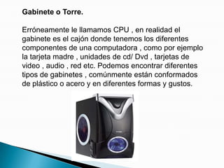 Gabinete o Torre.Erróneamente le llamamos CPU , en realidad el gabinete es el cajón donde tenemos los diferentes componentes de una computadora , como por ejemplo la tarjeta madre , unidades de cd/ Dvd , tarjetas de video , audio , red etc. Podemos encontrar diferentes tipos de gabinetes , comúnmente están conformados de plástico o acero y en diferentes formas y gustos.