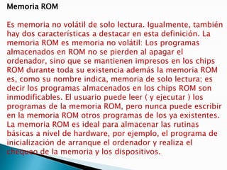 Memoria ROMEs memoria no volátil de solo lectura. Igualmente, también hay dos características a destacar en esta definición. La memoria ROM es memoria no volátil: Los programas almacenados en ROM no se pierden al apagar el ordenador, sino que se mantienen impresos en los chips ROM durante toda su existencia además la memoria ROM es, como su nombre indica, memoria de solo lectura; es decir los programas almacenados en los chips ROM son inmodificables. El usuario puede leer ( y ejecutar ) los programas de la memoria ROM, pero nunca puede escribir en la memoria ROM otros programas de los ya existentes. La memoria ROM es ideal para almacenar las rutinas básicas a nivel de hardware, por ejemplo, el programa de inicialización de arranque el ordenador y realiza el chequeo de la memoria y los dispositivos.