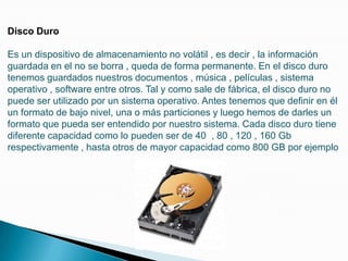 Disco DuroEs un dispositivo de almacenamiento no volátil , es decir , la información guardada en el no se borra , queda de forma permanente. En el disco duro tenemos guardados nuestros documentos , música , películas , sistema operativo , software entre otros. Tal y como sale de fábrica, el disco duro no puede ser utilizado por un sistema operativo. Antes tenemos que definir en él un formato de bajo nivel, una o más particiones y luego hemos de darles un formato que pueda ser entendido por nuestro sistema. Cada disco duro tiene diferente capacidad como lo pueden ser de 40  , 80 , 120 , 160 Gb respectivamente , hasta otros de mayor capacidad como 800 GB por ejemplo