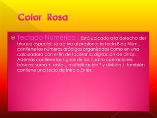 

Teclado Numérico : Está ubicado a la derecha del
bloque especial, se activa al presionar la tecla Bloq Núm.,
contiene los números arábigos organizados como en una
calculadora con el fin de facilitar la digitación de cifras.
Además contiene los signos de las cuatro operaciones
básicas: suma +, resta -, multiplicación * y división /; también
contiene una tecla de Intro o Enter.

 