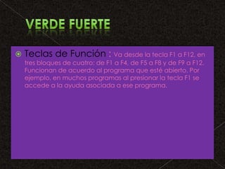 

Teclas de Función : Va desde la tecla F1 a F12, en
tres bloques de cuatro: de F1 a F4, de F5 a F8 y de F9 a F12.
Funcionan de acuerdo al programa que esté abierto. Por
ejemplo, en muchos programas al presionar la tecla F1 se
accede a la ayuda asociada a ese programa.

 