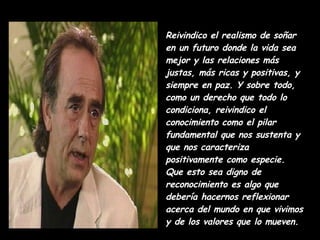 Reivindico el realismo de soñar en un futuro donde la vida sea mejor y las relaciones más justas, más ricas y positivas, y siempre en paz. Y sobre todo, como un derecho que todo lo condiciona, reivindico el conocimiento como el pilar fundamental que nos sustenta y que nos caracteriza positivamente como especie. Que esto sea digno de reconocimiento es algo que debería hacernos reflexionar acerca del mundo en que vivimos y de los valores que lo mueven.  
