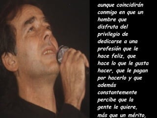 aunque coincidirán conmigo en que un hombre que disfruta del privilegio de dedicarse a una profesión que le hace feliz, que hace lo que le gusta hacer, que le pagan por hacerlo y que además constantemente percibe que la gente le quiere, más que un   mérito, tiene una bendición. Y éste es mi caso.  