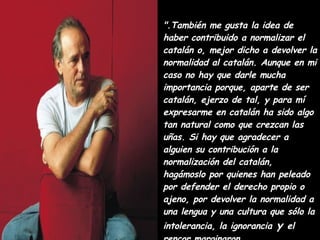 ".También me gusta la idea de haber contribuido a normalizar el catalán o, mejor dicho a devolver la normalidad al catalán. Aunque en mi caso no hay que darle mucha importancia porque, aparte de ser catalán, ejerzo de tal, y para mí expresarme en catalán ha sido algo tan natural como que crezcan las uñas. Si hay que agradecer a alguien su contribución a la normalización del catalán, hagámoslo por quienes han peleado por defender el derecho propio o ajeno, por devolver la normalidad a una lengua y una cultura que sólo la intolerancia, la ignorancia  y  el rencor marginaron. 