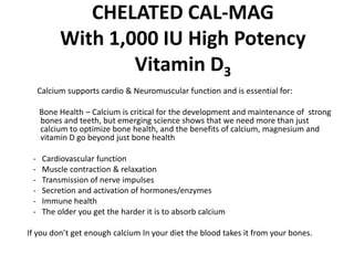CHELATED CAL-MAG
           With 1,000 IU High Potency
                   Vitamin D3
     Calcium supports cardio & Neuromuscular function and is essential for:

     Bone Health – Calcium is critical for the development and maintenance of strong
     bones and teeth, but emerging science shows that we need more than just
     calcium to optimize bone health, and the benefits of calcium, magnesium and
     vitamin D go beyond just bone health

 -    Cardiovascular function
 -    Muscle contraction & relaxation
 -    Transmission of nerve impulses
 -    Secretion and activation of hormones/enzymes
 -    Immune health
 -    The older you get the harder it is to absorb calcium

If you don’t get enough calcium In your diet the blood takes it from your bones.
 