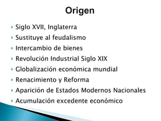 Siglo XVII, Inglaterra Sustituye al feudalismo Intercambio de bienes  Revolución Industrial Siglo XIX Globalización económica mundial Renacimiento y Reforma Aparición de Estados Modernos Nacionales Acumulación excedente económico 