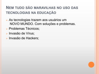 NEM TUDO SÃO MARAVILHAS NO USO DAS
TECNOLOGIAS NA EDUCAÇÃO

   As tecnologias trazem aos usuários um
     NOVO MUNDO. Com soluções e problemas.
   Problemas Técnicos;
   Invasão de Vírus;
   Invasão de Hackers;
 