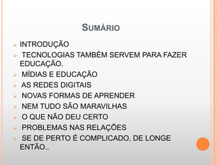 SUMÁRIO
   INTRODUÇÃO
    TECNOLOGIAS TAMBÉM SERVEM PARA FAZER
    EDUCAÇÃO.
    MÍDIAS E EDUCAÇÃO
    AS REDES DIGITAIS
    NOVAS FORMAS DE APRENDER
    NEM TUDO SÃO MARAVILHAS
    O QUE NÃO DEU CERTO
    PROBLEMAS NAS RELAÇÕES
    SE DE PERTO É COMPLICADO, DE LONGE
    ENTÃO..
 