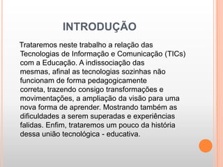 INTRODUÇÃO
Trataremos neste trabalho a relação das
Tecnologias de Informação e Comunicação (TICs)
com a Educação. A indissociação das
mesmas, afinal as tecnologias sozinhas não
funcionam de forma pedagogicamente
correta, trazendo consigo transformações e
movimentações, a ampliação da visão para uma
nova forma de aprender. Mostrando também as
dificuldades a serem superadas e experiências
falidas. Enfim, trataremos um pouco da história
dessa união tecnológica - educativa.
 