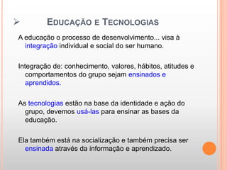         EDUCAÇÃO E TECNOLOGIAS
A educação o processo de desenvolvimento... visa à
  integração individual e social do ser humano.

Integração de: conhecimento, valores, hábitos, atitudes e
   comportamentos do grupo sejam ensinados e
   aprendidos.

As tecnologias estão na base da identidade e ação do
  grupo, devemos usá-las para ensinar as bases da
  educação.

Ela também está na socialização e também precisa ser
  ensinada através da informação e aprendizado.
 