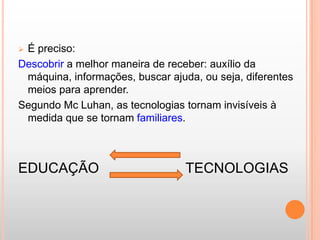 É preciso:
Descobrir a melhor maneira de receber: auxílio da
 máquina, informações, buscar ajuda, ou seja, diferentes
 meios para aprender.
Segundo Mc Luhan, as tecnologias tornam invisíveis à
 medida que se tornam familiares.



EDUCAÇÃO                          TECNOLOGIAS
 