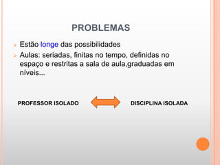 PROBLEMAS
   Estão longe das possibilidades
   Aulas: seriadas, finitas no tempo, definidas no
    espaço e restritas a sala de aula,graduadas em
    níveis...



    PROFESSOR ISOLADO                DISCIPLINA ISOLADA
 