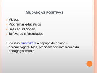 MUDANÇAS POSITIVAS
   Vídeos
   Programas educativos
   Sites educacionais
   Softwares diferenciados

Tudo isso dinamizam o espaço de ensino –
  aprendizagem. Mas, precisam ser compreendida
  pedagogicamente.
 