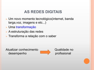 AS REDES DIGITAIS
   Um novo momento tecnológico(internet, banda
    larga,voz, imagens e etc...)
   Uma transformação
   A estruturação das redes
   Transforma a relação com o saber



Atualizar conhecimento            Qualidade no
  desempenho                      profissional
 