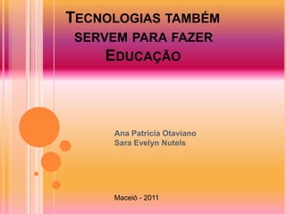 TECNOLOGIAS TAMBÉM
 SERVEM PARA FAZER
     EDUCAÇÃO



     Ana Patrícia Otaviano
     Sara Evelyn Nutels




     Maceió - 2011
 