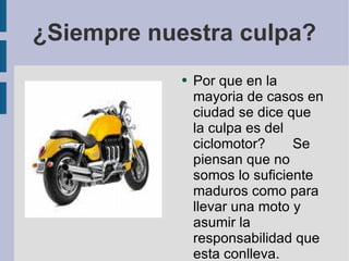 ¿Siempre nuestra culpa? Por que en la mayoria de casos en ciudad se dice que la culpa es del ciclomotor?  Se piensan que no somos lo suficiente maduros como para llevar una moto y asumir la responsabilidad que esta conlleva. 