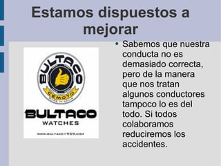 Estamos dispuestos a mejorar Sabemos que nuestra conducta no es demasiado correcta, pero de la manera que nos tratan algunos conductores tampoco lo es del todo. Si todos colaboramos reduciremos los accidentes. 
