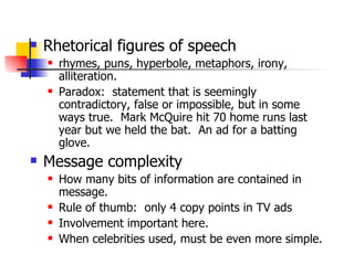 Rhetorical figures of speech rhymes, puns, hyperbole, metaphors, irony, alliteration. Paradox:  statement that is seemingly contradictory, false or impossible, but in some ways true.  Mark McQuire hit 70 home runs last year but we held the bat.  An ad for a batting glove. Message complexity How many bits of information are contained in message. Rule of thumb:  only 4 copy points in TV ads Involvement important here. When celebrities used, must be even more simple. 