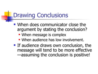 Drawing Conclusions When does communicator close the argument by stating the conclusion? When message is complex When audience has low involvement. If audience draws own conclusion, the message will tend to be more effective—assuming the conclusion is positive! 