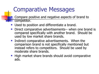 Comparative Messages Compare positive and negative aspects of brand to competitor. Used to position and differentiate a brand. Direct comparative advertisements-- when one brand is compared specifically with another brand.  Should be used by low market share brands. Indirect comparative advertisements.  When the comparison brand is not specifically mentioned but instead refers to competitors.  Should be used by moderate share brands. High market share brands should avoid comparative ads. 