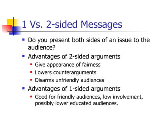 1 Vs. 2-sided Messages Do you present both sides of an issue to the audience? Advantages of 2-sided arguments Give appearance of fairness Lowers counterarguments Disarms unfriendly audiences Advantages of 1-sided arguments Good for friendly audiences, low involvement, possibly lower educated audiences. 