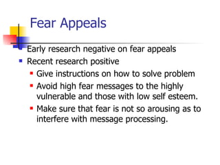 Fear Appeals Early research negative on fear appeals Recent research positive Give instructions on how to solve problem Avoid high fear messages to the highly vulnerable and those with low self esteem. Make sure that fear is not so arousing as to interfere with message processing. 