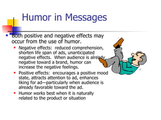 Humor in Messages Both positive and negative effects may occur from the use of humor. Negative effects:  reduced comprehension, shorten life span of ads, unanticipated negative effects.  When audience is already negative toward a brand, humor can increase the negative feelings. Positive effects:  encourages a positive mood state, attracts attention to ad, enhances liking for ad—particularly when audience is already favorable toward the ad. Humor works best when it is naturally related to the product or situation 