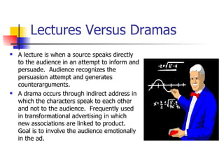 Lectures Versus Dramas A lecture is when a source speaks directly to the audience in an attempt to inform and persuade.  Audience recognizes the persuasion attempt and generates counterarguments. A drama occurs through indirect address in which the characters speak to each other and not to the audience.  Frequently used in transformational advertising in which new associations are linked to product.  Goal is to involve the audience emotionally in the ad. 