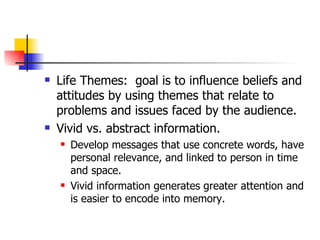 Life Themes:  goal is to influence beliefs and attitudes by using themes that relate to problems and issues faced by the audience.  Vivid vs. abstract information. Develop messages that use concrete words, have personal relevance, and linked to person in time and space. Vivid information generates greater attention and is easier to encode into memory. 