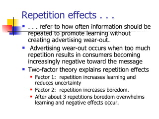 Repetition effects . . . . . . refer to how often information should be repeated to promote learning without creating advertising wear-out. Advertising wear-out occurs when too much repetition results in consumers becoming increasingly negative toward the message Two-factor theory explains repetition effects Factor 1:  repetition increases learning and reduces uncertainty Factor 2:  repetition increases boredom. After about 3 repetitions boredom overwhelms learning and negative effects occur. 