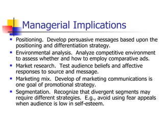 Managerial Implications Positioning.  Develop persuasive messages based upon the positioning and differentiation strategy. Environmental analysis.  Analyze competitive environment to assess whether and how to employ comparative ads. Market research.  Test audience beliefs and affective responses to source and message. Marketing mix.  Develop of marketing communications is one goal of promotional strategy. Segmentation.  Recognize that divergent segments may require different strategies.  E.g., avoid using fear appeals when audience is low in self-esteem.  