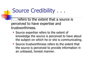 Source Credibility . . .  . . . refers to the extent that a source is perceived to have expertise and trustworthiness. Source expertise refers to the extent of knowledge the source is perceived to have about the subject on which he or she is communicating. Source trustworthiness refers to the extent that the source is perceived to provide information in an unbiased, honest manner. 
