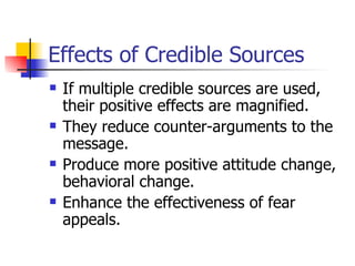 Effects of Credible Sources If multiple credible sources are used, their positive effects are magnified. They reduce counter-arguments to the message. Produce more positive attitude change, behavioral change. Enhance the effectiveness of fear appeals. 