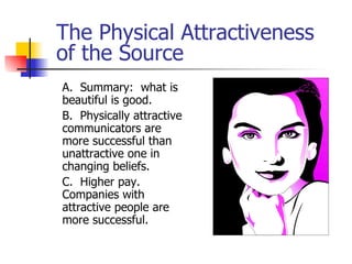 The Physical Attractiveness of the Source A.  Summary:  what is beautiful is good. B.  Physically attractive communicators are more successful than unattractive one in changing beliefs. C.  Higher pay.  Companies with attractive people are more successful. 
