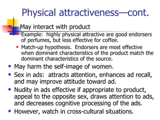 Physical attractiveness—cont. May interact with product Example:  highly physical attractive are good endorsers of perfumes, but less effective for coffee. Match-up hypothesis.  Endorsers are most effective when dominant characteristics of the product match the dominant characteristics of the source. May harm the self-image of women. Sex in ads:  attracts attention, enhances ad recall, and may improve attitude toward ad. Nudity in ads effective if appropriate to product, appeal to the opposite sex, draws attention to ads, and decreases cognitive processing of the ads. However, watch in cross-cultural situations. 