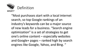 Definition
“Most purchases start with a local internet
search, so top Google rankings of an
industry’s keywords can be a major source
of new leads for a business. “Search engine
optimization” is a set of strategies to get
one’s online content – especially websites
and Google+ pages – ranked high by search
engines like Google, Yahoo, and Bing. “
 