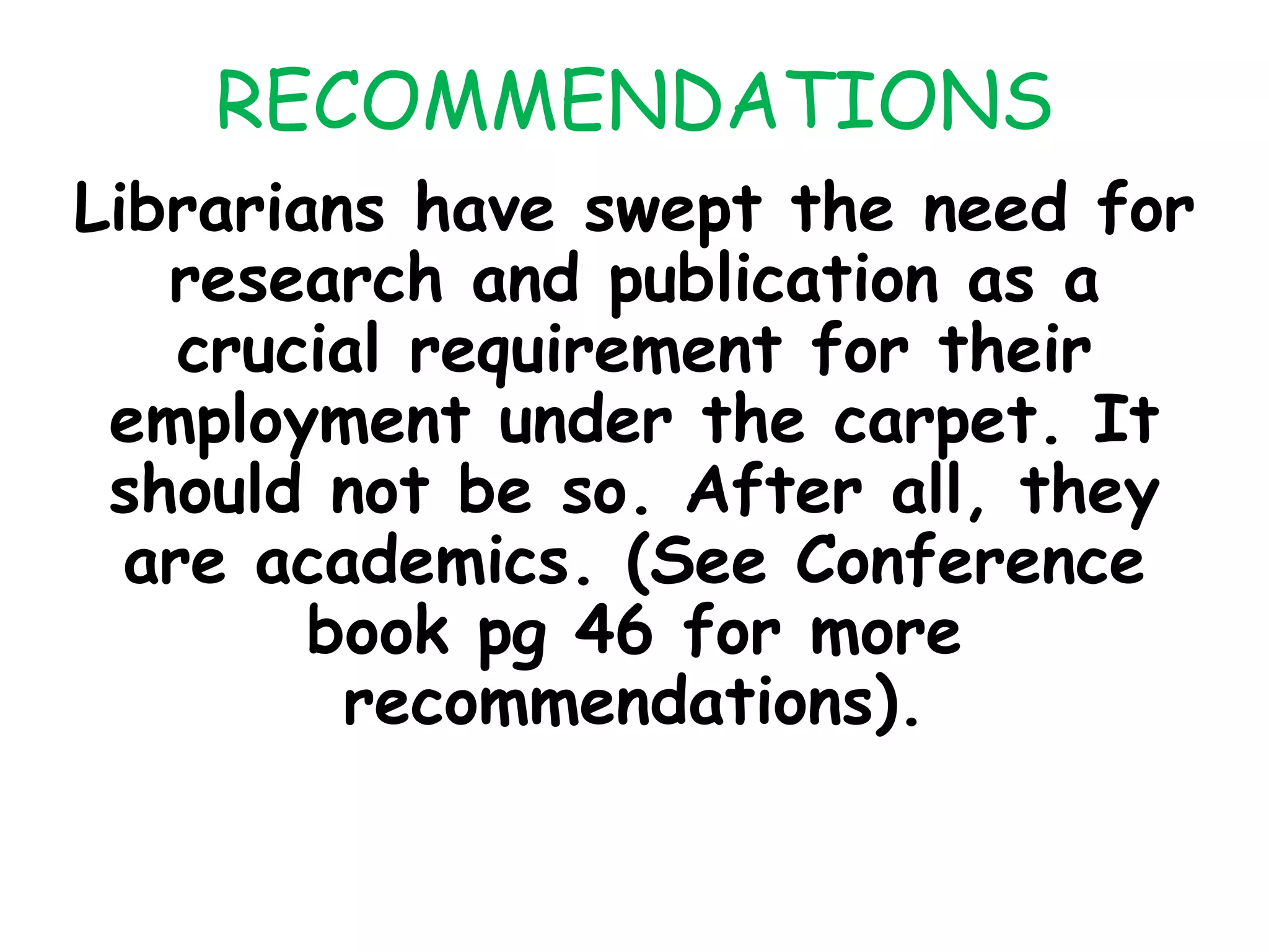 RECOMMENDATIONS
Librarians have swept the need for
research and publication as a
crucial requirement for their
employment under the carpet. It
should not be so. After all, they
are academics. (See Conference
book pg 46 for more
recommendations).
 