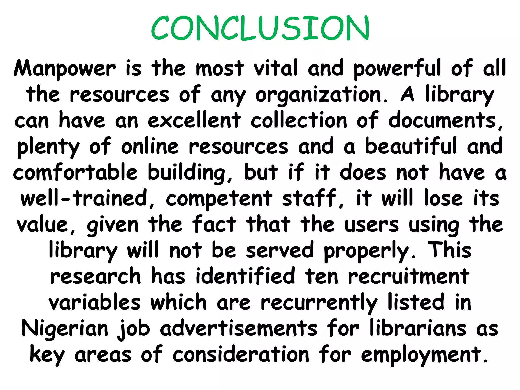 CONCLUSION
Manpower is the most vital and powerful of all
the resources of any organization. A library
can have an excellent collection of documents,
plenty of online resources and a beautiful and
comfortable building, but if it does not have a
well-trained, competent staff, it will lose its
value, given the fact that the users using the
library will not be served properly. This
research has identified ten recruitment
variables which are recurrently listed in
Nigerian job advertisements for librarians as
key areas of consideration for employment.
 