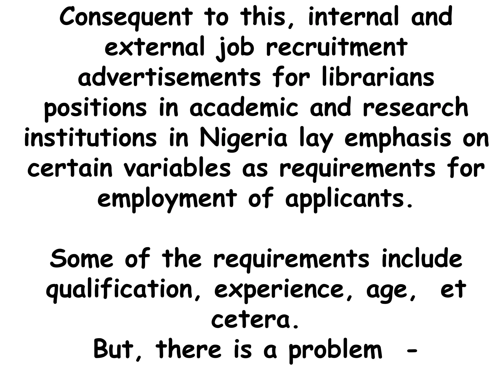 Consequent to this, internal and
external job recruitment
advertisements for librarians
positions in academic and research
institutions in Nigeria lay emphasis on
certain variables as requirements for
employment of applicants.
Some of the requirements include
qualification, experience, age, et
cetera.
But, there is a problem -
 