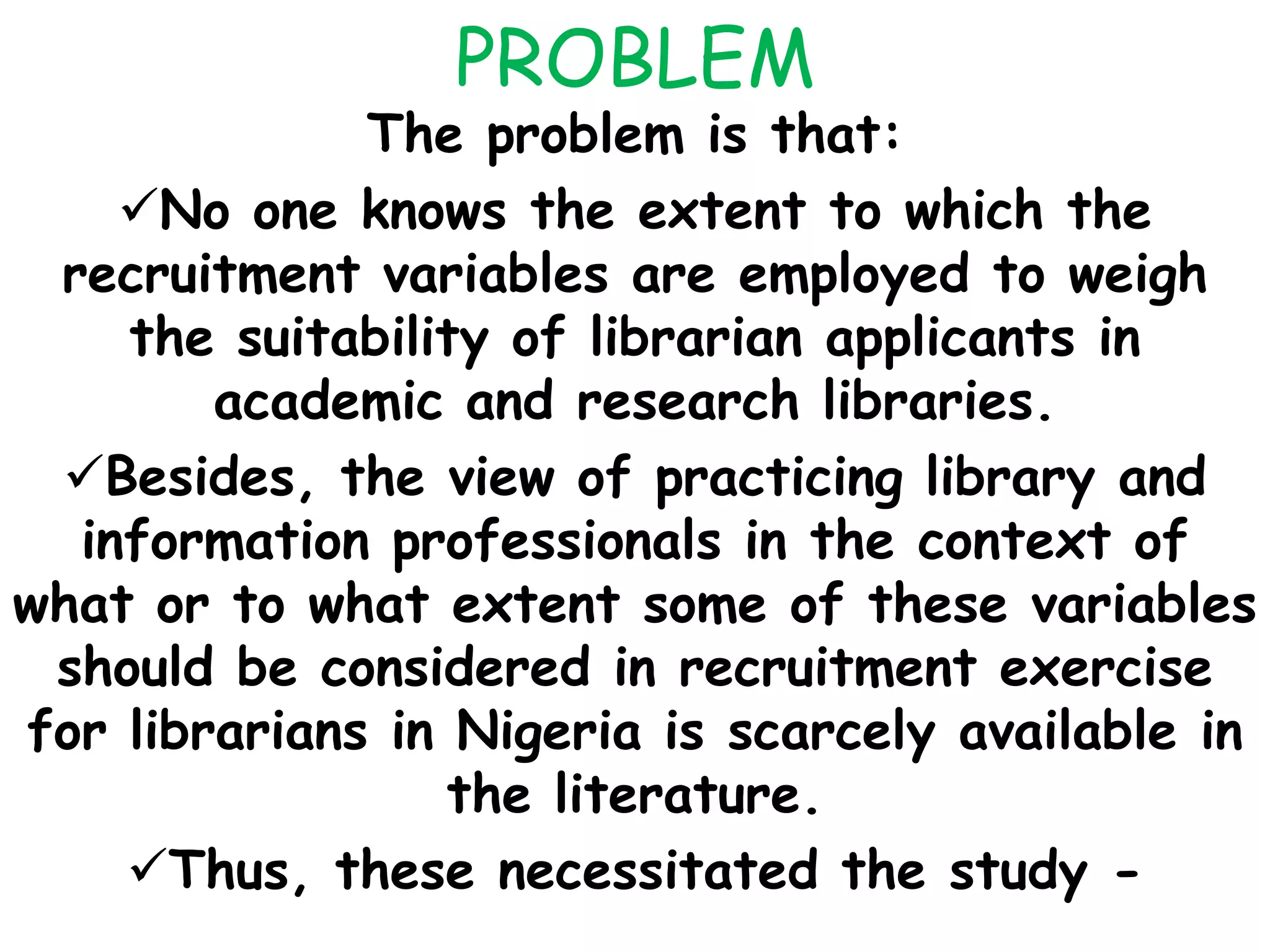 PROBLEM
The problem is that:
No one knows the extent to which the
recruitment variables are employed to weigh
the suitability of librarian applicants in
academic and research libraries.
Besides, the view of practicing library and
information professionals in the context of
what or to what extent some of these variables
should be considered in recruitment exercise
for librarians in Nigeria is scarcely available in
the literature.
Thus, these necessitated the study -
 