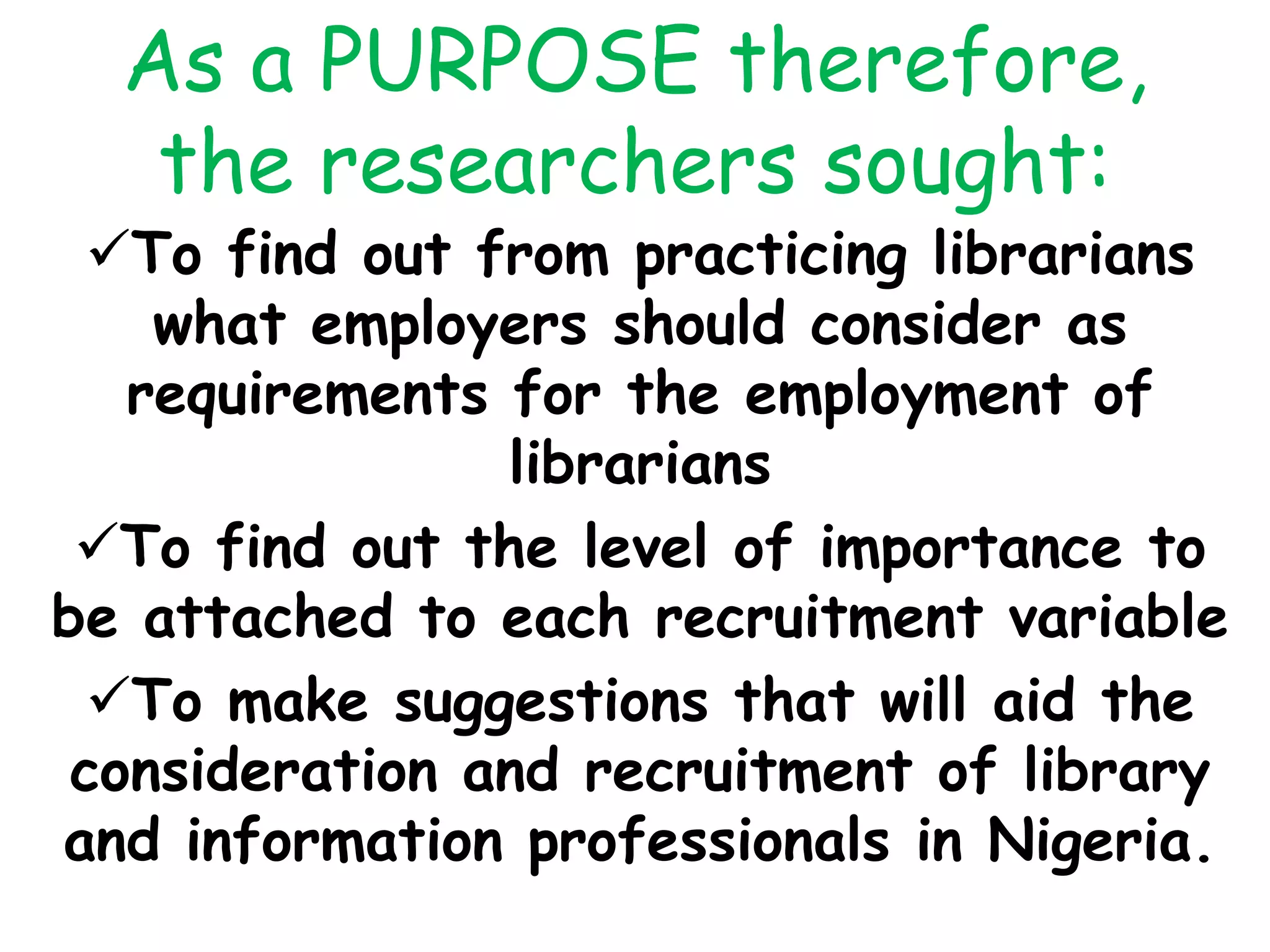 As a PURPOSE therefore,
the researchers sought:
To find out from practicing librarians
what employers should consider as
requirements for the employment of
librarians
To find out the level of importance to
be attached to each recruitment variable
To make suggestions that will aid the
consideration and recruitment of library
and information professionals in Nigeria.
 