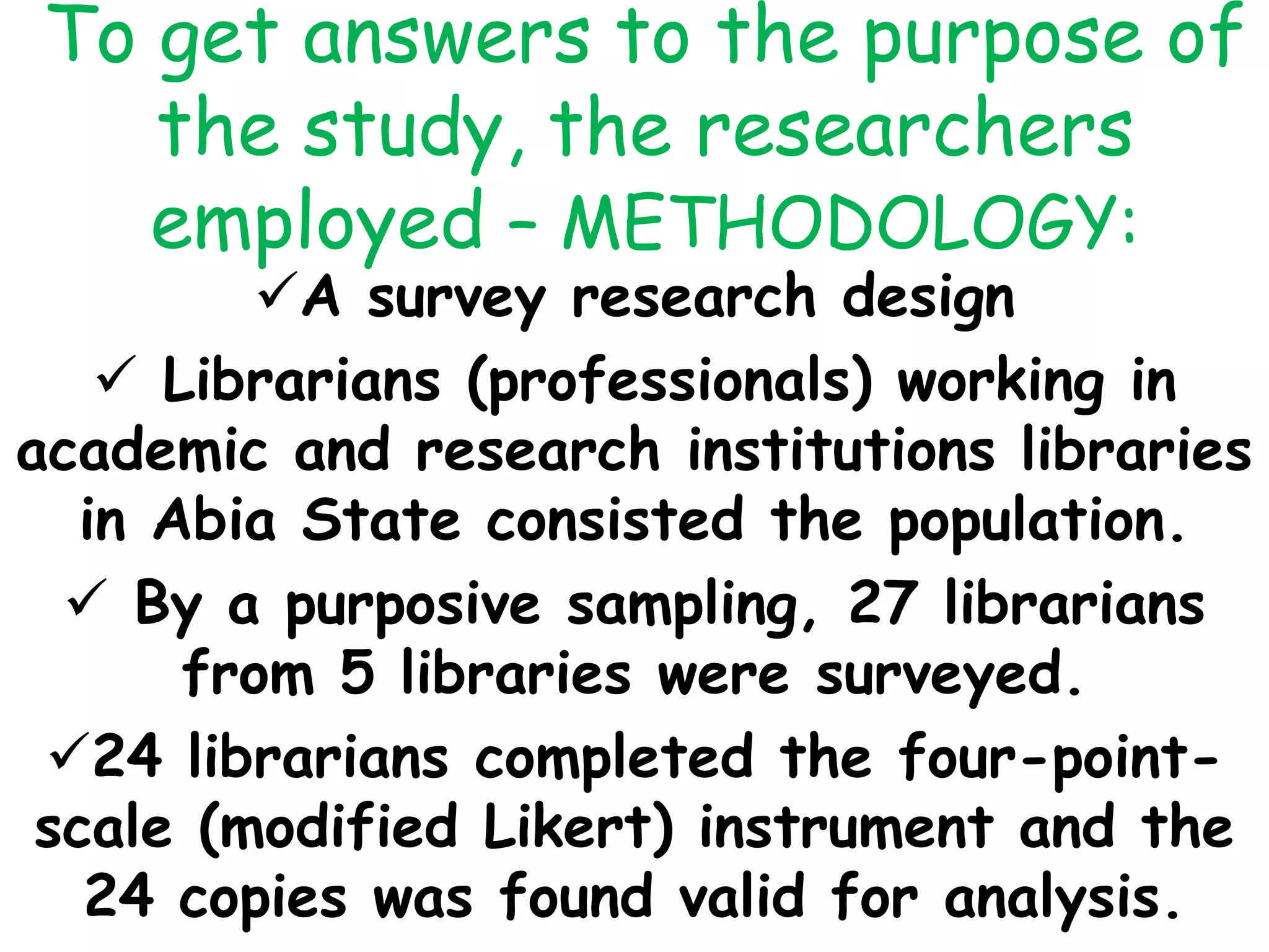 To get answers to the purpose of
the study, the researchers
employed – METHODOLOGY:
A survey research design
 Librarians (professionals) working in
academic and research institutions libraries
in Abia State consisted the population.
 By a purposive sampling, 27 librarians
from 5 libraries were surveyed.
24 librarians completed the four-point-
scale (modified Likert) instrument and the
24 copies was found valid for analysis.
 