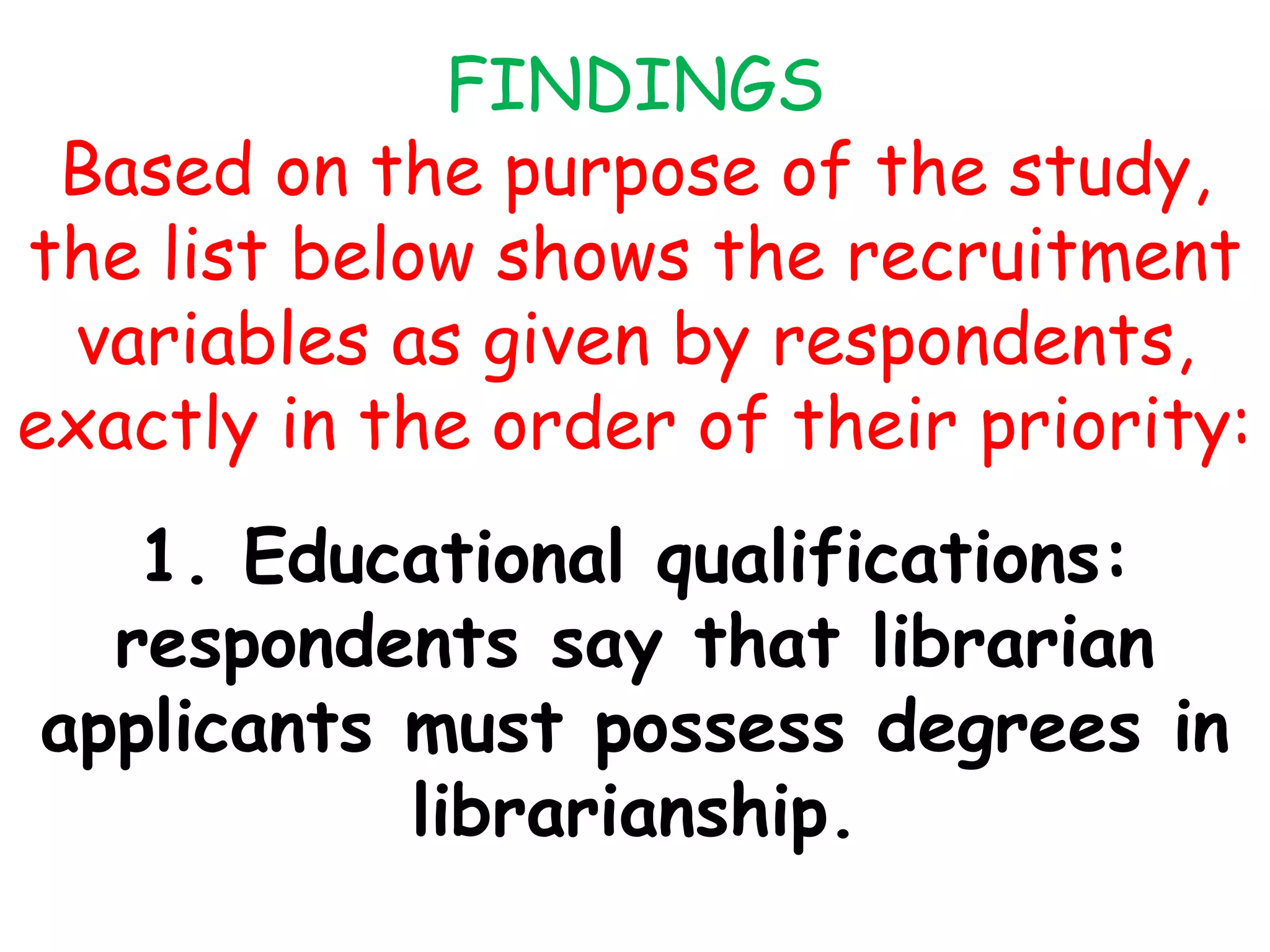 FINDINGS
Based on the purpose of the study,
the list below shows the recruitment
variables as given by respondents,
exactly in the order of their priority:
1. Educational qualifications:
respondents say that librarian
applicants must possess degrees in
librarianship.
 