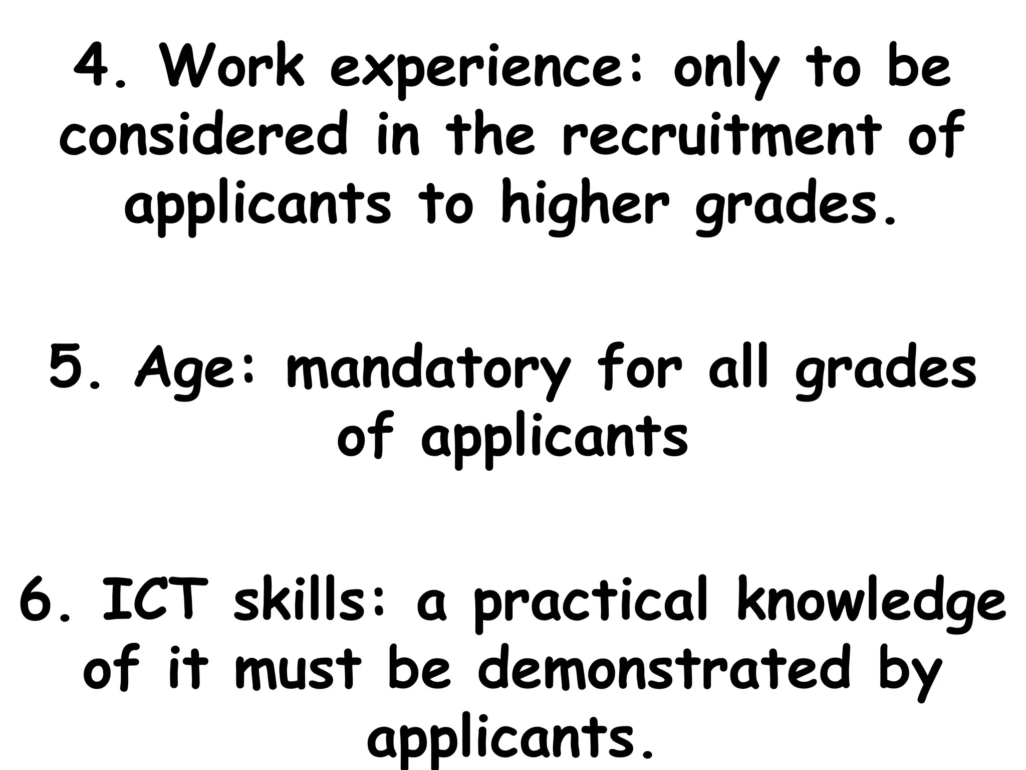 4. Work experience: only to be
considered in the recruitment of
applicants to higher grades.
5. Age: mandatory for all grades
of applicants
6. ICT skills: a practical knowledge
of it must be demonstrated by
applicants.
 