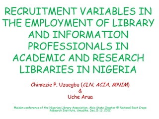 RECRUITMENT VARIABLES IN
THE EMPLOYMENT OF LIBRARY
AND INFORMATION
PROFESSIONALS IN
ACADEMIC AND RESEARCH
LIBRARIES IN NIGERIA
Chimezie P. Uzuegbu (CLN, ACIA, MNIM)
&
Uche Arua
Maiden conference of the Nigerian Library Association, Abia State Chapter @ National Root Crops
Research Institute, Umudike. Dec.11-13, 2012
 