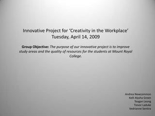 Innovative Project for ‘Creativity in the Workplace’
               Tuesday, April 14, 2009
  Group Objective: The purpose of our innovative project is to improve
study areas and the quality of resources for the students at Mount Royal
                                 College.




                                                                   Andrea Newcommon
                                                                     Kelli Alysha Green
                                                                          Teagan Leong
                                                                          Trevor Laduke
                                                                      Vedrianne Sentira
 
